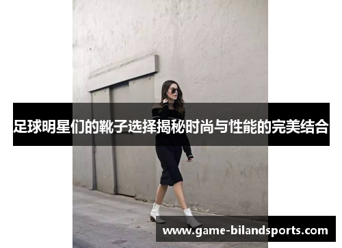 足球明星们的靴子选择揭秘时尚与性能的完美结合